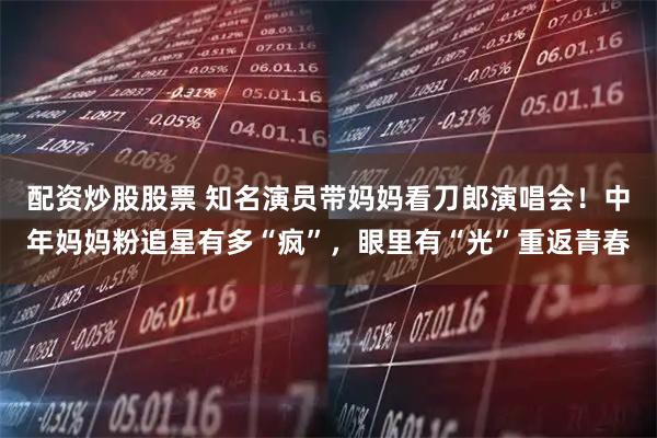 配资炒股股票 知名演员带妈妈看刀郎演唱会！中年妈妈粉追星有多“疯”，眼里有“光”重返青春