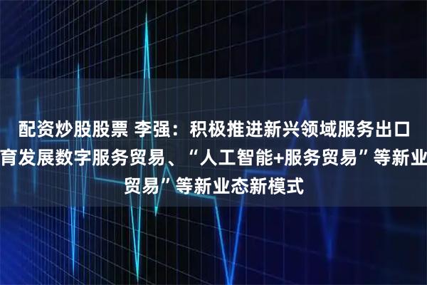 配资炒股股票 李强：积极推进新兴领域服务出口，加快培育发展数字服务贸易、“人工智能+服务贸易”等新业态新模式