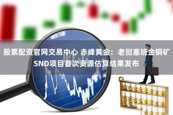 股票配资官网交易中心 赤峰黄金：老挝塞班金铜矿SND项目首次资源估算结果发布