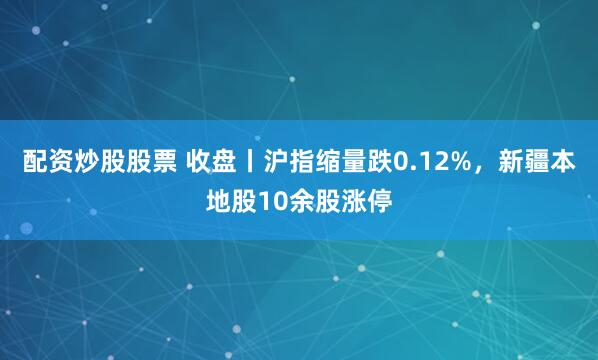 配资炒股股票 收盘丨沪指缩量跌0.12%，新疆本地股10余股涨停