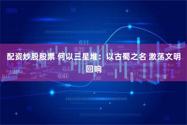 配资炒股股票 何以三星堆：以古蜀之名 激荡文明回响