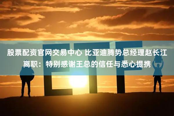 股票配资官网交易中心 比亚迪腾势总经理赵长江离职：特别感谢王总的信任与悉心提携