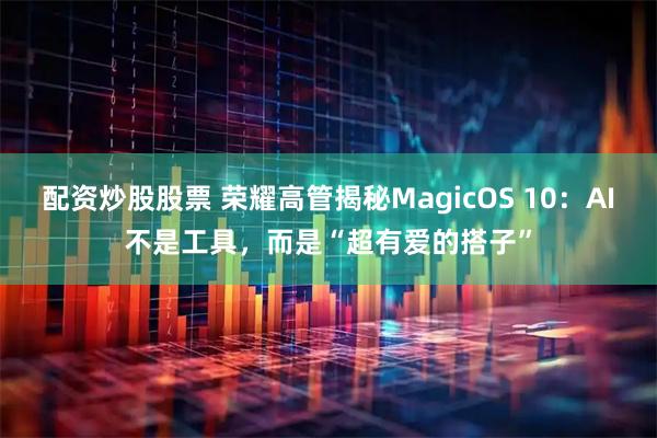 配资炒股股票 荣耀高管揭秘MagicOS 10：AI不是工具，而是“超有爱的搭子”