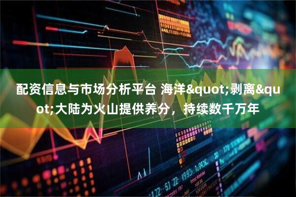 配资信息与市场分析平台 海洋&quot;剥离&quot;大陆为火山提供养分，持续数千万年