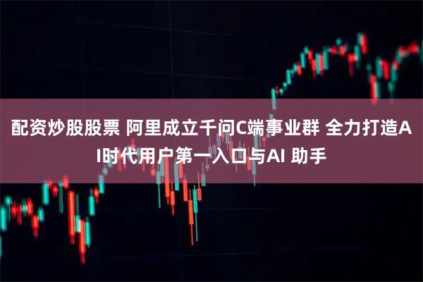 配资炒股股票 阿里成立千问C端事业群 全力打造AI时代用户第一入口与AI 助手